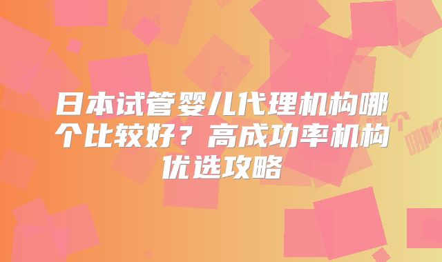 日本试管婴儿代理机构哪个比较好?高成功率机构优选攻略