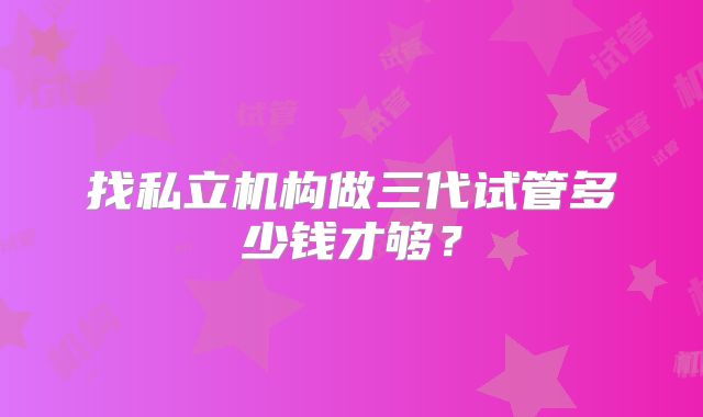 找私立机构做三代试管多少钱才够?