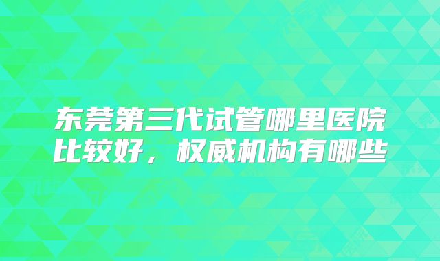 东莞第三代试管哪里医院比较好,权威机构有哪些