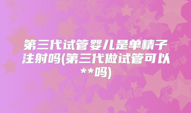 第三代试管婴儿是单精子注射吗(第三代做试管可以**吗)