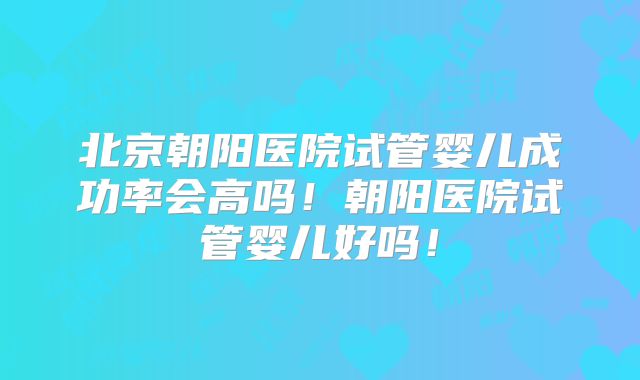 北京朝阳医院试管婴儿成功率会高吗！朝阳医院试管婴儿好吗！