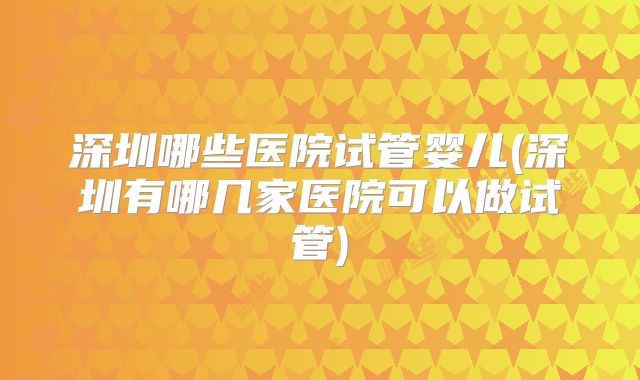 深圳哪些医院试管婴儿(深圳有哪几家医院可以做试管)