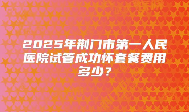 2025年荆门市第一人民医院试管成功怀套餐费用多少?