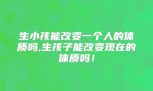 生小孩能改变一个人的体质吗,生孩子能改变现在的体质吗!