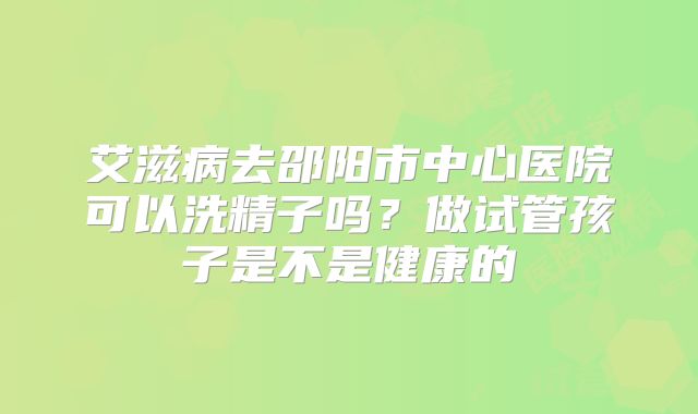 艾滋病去邵阳市中心医院可以洗精子吗？做试管孩子是不是健康的