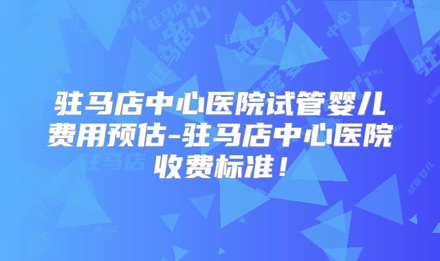 驻马店中心医院试管婴儿费用预估-驻马店中心医院收费标准!