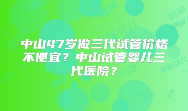 中山47岁做三代试管价格不便宜？中山试管婴儿三代医院？