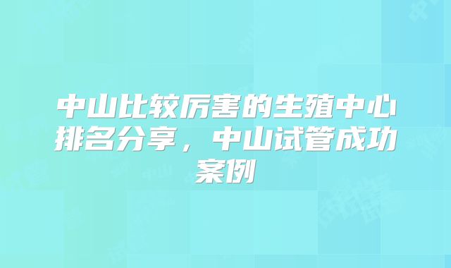 中山比较厉害的生殖中心排名分享，中山试管成功案例