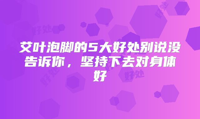 艾叶泡脚的5大好处别说没告诉你，坚持下去对身体好
