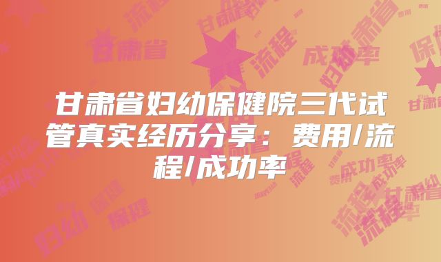 甘肃省妇幼保健院三代试管真实经历分享：费用/流程/成功率