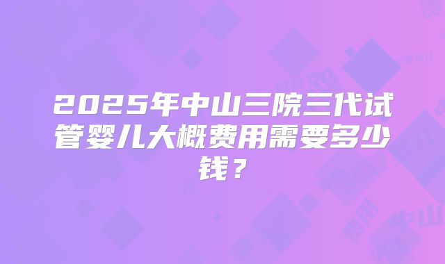 2025年中山三院三代试管婴儿大概费用需要多少钱？