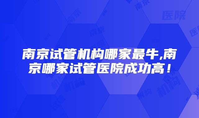 南京试管机构哪家最牛,南京哪家试管医院成功高！