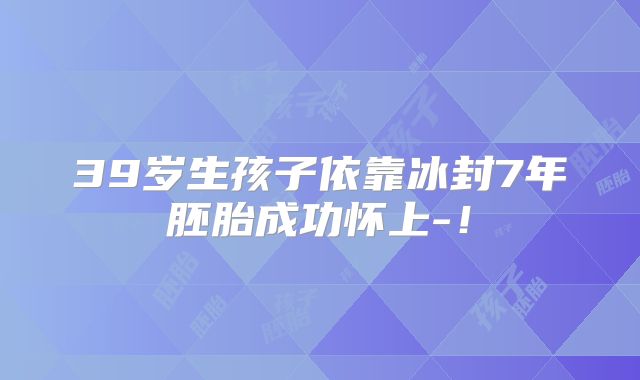 39岁生孩子依靠冰封7年胚胎成功怀上-！