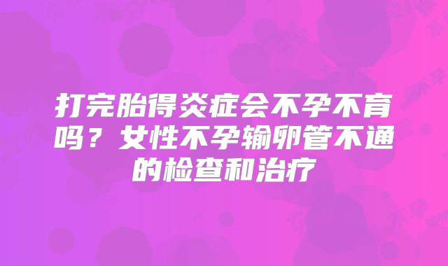 打完胎得炎症会不孕不育吗？女性不孕输卵管不通的检查和治疗