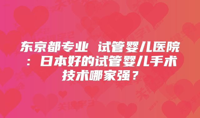 东京都专业 试管婴儿医院:日本好的试管婴儿手术技术哪家强?