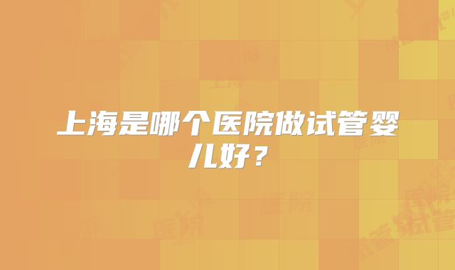 上海是哪个医院做试管婴儿好？