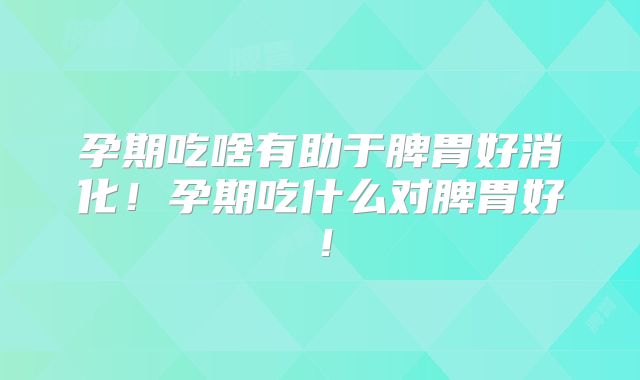 孕期吃啥有助于脾胃好消化！孕期吃什么对脾胃好！