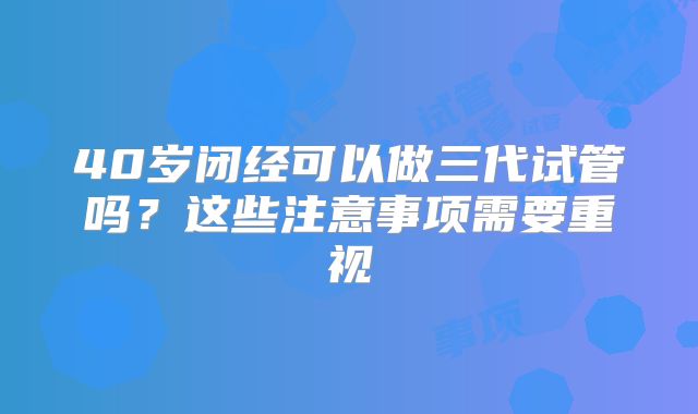 40岁闭经可以做三代试管吗?这些注意事项需要重视