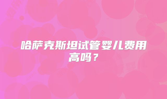 哈萨克斯坦试管婴儿费用高吗？