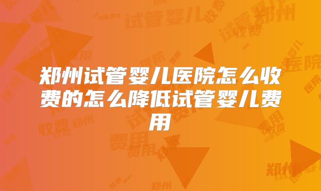郑州试管婴儿医院怎么收费的怎么降低试管婴儿费用