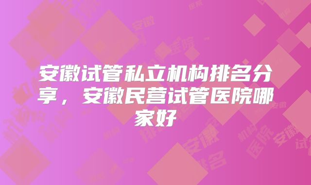 安徽试管私立机构排名分享,安徽民营试管医院哪家好