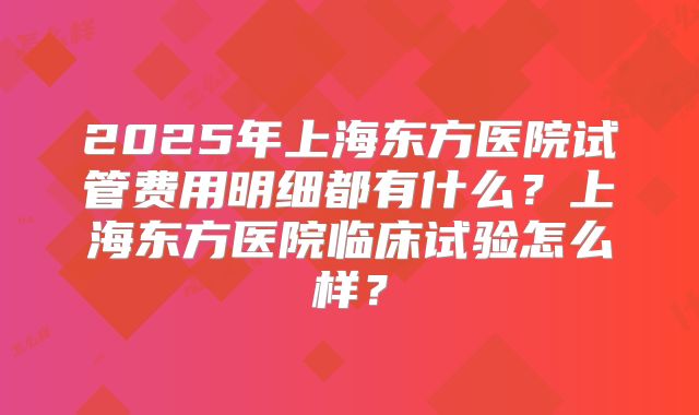2025年上海东方医院试管费用明细都有什么？上海东方医院临床试验怎么样？
