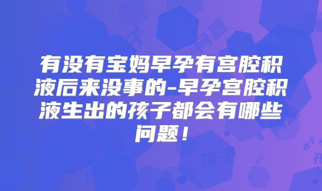 有没有宝妈早孕有宫腔积液后来没事的-早孕宫腔积液生出的孩子都会有哪些问题！