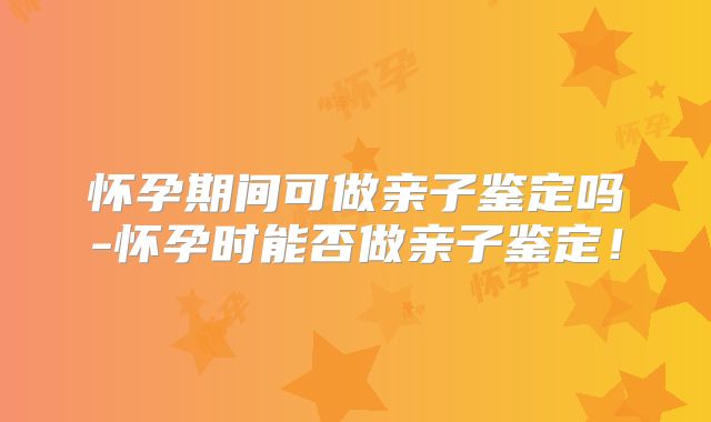 怀孕期间可做亲子鉴定吗-怀孕时能否做亲子鉴定!