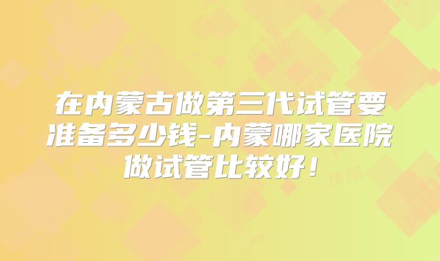 在内蒙古做第三代试管要准备多少钱-内蒙哪家医院做试管比较好!