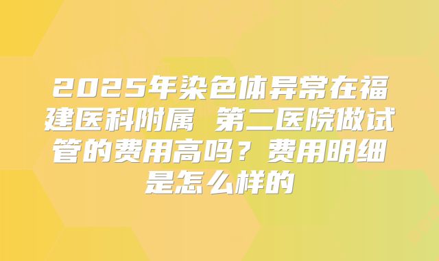 2025年染色体异常在福建医科附属 第二医院做试管的费用高吗?费用明细是怎么样的