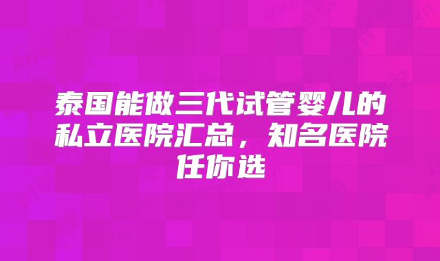 泰国能做三代试管婴儿的私立医院汇总，知名医院任你选