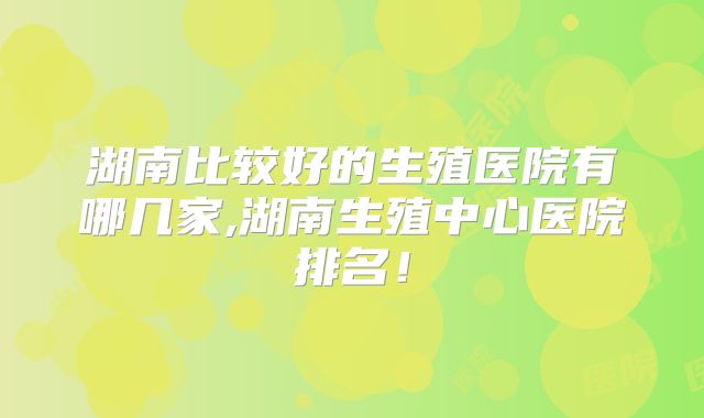 湖南比较好的生殖医院有哪几家,湖南生殖中心医院排名!