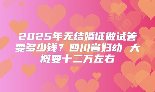 2025年无结婚证做试管要多少钱？四川省妇幼 大概要十二万左右