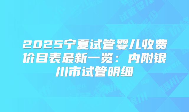 2025宁夏试管婴儿收费价目表最新一览：内附银川市试管明细