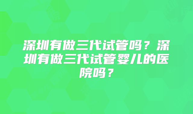 深圳有做三代试管吗?深圳有做三代试管婴儿的医院吗?