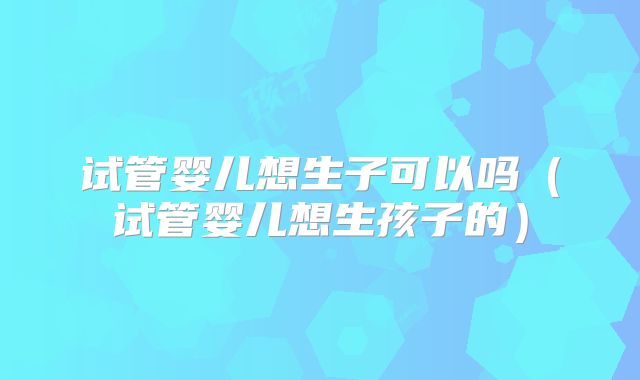 试管婴儿想生子可以吗（试管婴儿想生孩子的）