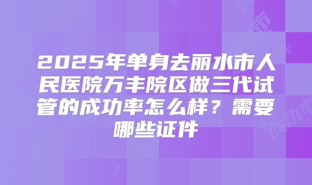 2025年单身去丽水市人民医院万丰院区做三代试管的成功率怎么样？需要哪些证件