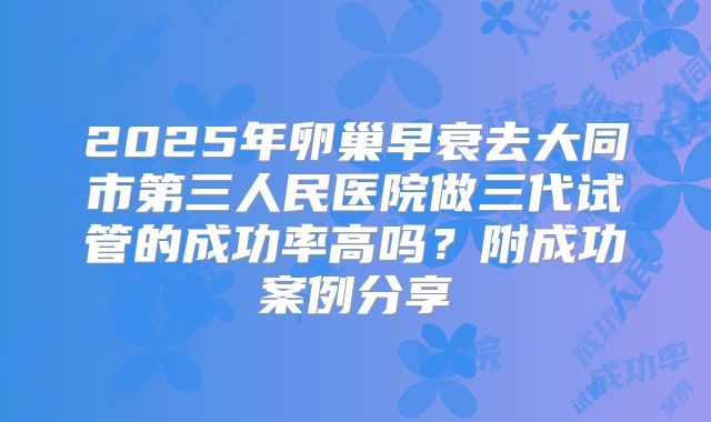 2025年卵巢早衰去大同市第三人民医院做三代试管的成功率高吗？附成功案例分享
