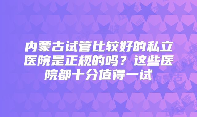 内蒙古试管比较好的私立医院是正规的吗？这些医院都十分值得一试