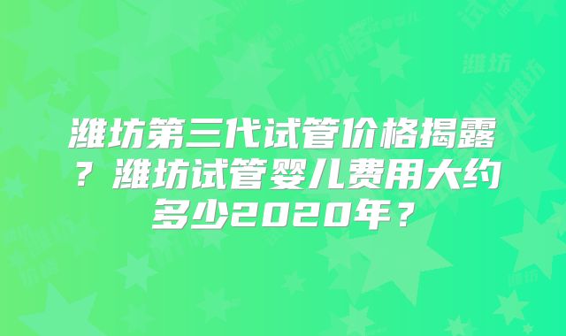 潍坊第三代试管价格揭露?潍坊试管婴儿费用大约多少2020年?