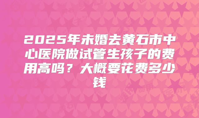 2025年未婚去黄石市中心医院做试管生孩子的费用高吗？大概要花费多少钱