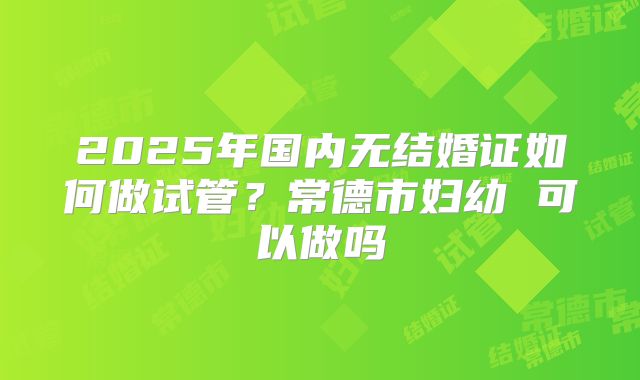 2025年国内无结婚证如何做试管？常德市妇幼 可以做吗