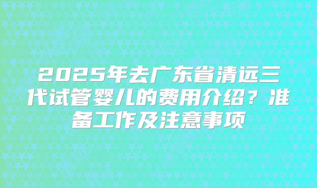 2025年去广东省清远三代试管婴儿的费用介绍?准备工作及注意事项