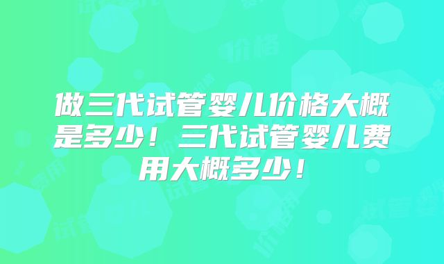 做三代试管婴儿价格大概是多少！三代试管婴儿费用大概多少！