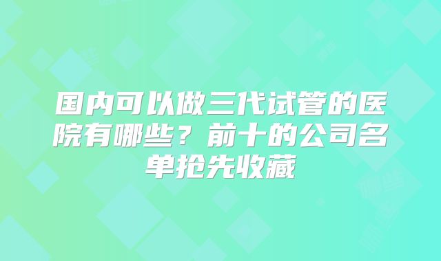 国内可以做三代试管的医院有哪些?前十的公司名单抢先收藏
