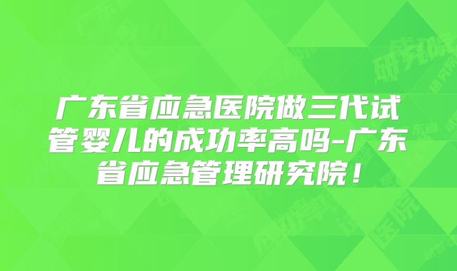 广东省应急医院做三代试管婴儿的成功率高吗-广东省应急管理研究院!