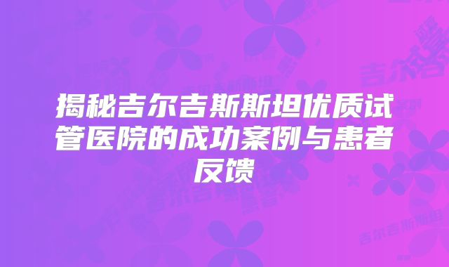 揭秘吉尔吉斯斯坦优质试管医院的成功案例与患者反馈