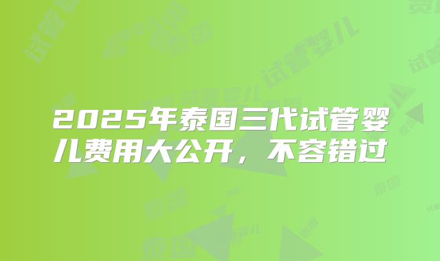 2025年泰国三代试管婴儿费用大公开,不容错过