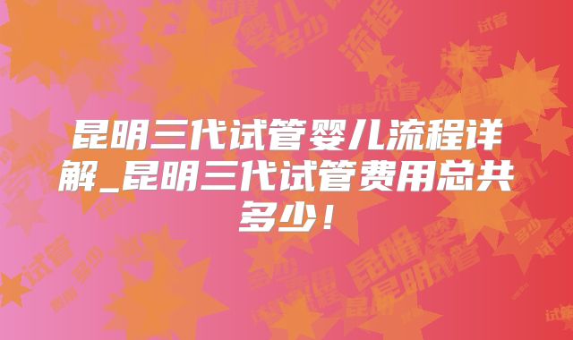 昆明三代试管婴儿流程详解_昆明三代试管费用总共多少！