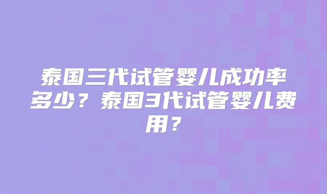 泰国三代试管婴儿成功率多少？泰国3代试管婴儿费用？